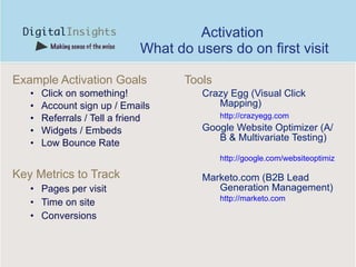 Activation  What do users do on first visit Example Activation Goals Click on something! Account sign up / Emails Referrals / Tell a friend Widgets / Embeds Low Bounce Rate Key Metrics to Track Pages per visit Time on site Conversions Tools Crazy Egg (Visual Click Mapping) http://crazyegg.com   Google Website Optimizer (A/B & Multivariate Testing) http://google.com/websiteoptimizer   Marketo.com (B2B Lead Generation Management) http://marketo.com   