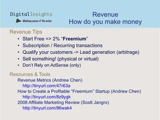 Revenue How do you make money Revenue Tips Start Free => 2% “ Freemium ” Subscription / Recurring transactions Qualify your customers -> Lead generation (arbitrage) Sell something! (physical or virtual) Don’t Rely on AdSense (only) Resources & Tools Revenue Metrics (Andrew Chen) http://tinyurl.com/47r63a How to Create a Profitable “Freemium” Startup (Andrew Chen) http://tinyurl.com/8z9ygk   2008 Affiliate Marketing Review (Scott Jangro) http://tinyurl.com/86wak4   