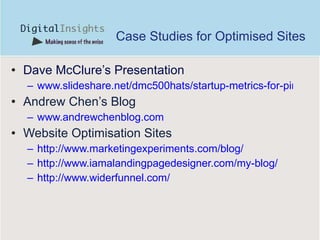 Case Studies for Optimised Sites Dave McClure’s Presentation www.slideshare.net/dmc500hats/startup-metrics-for-pirates-startonomics-hawaii-nov-2009?src=embed Andrew Chen’s Blog www.andrewchenblog.com Website Optimisation Sites http://www.marketingexperiments.com/blog/ http://www.iamalandingpagedesigner.com/my-blog/ http://www.widerfunnel.com/ 