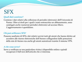 SFX, il catalogo dei periodici elettronici
dell'Ateneo
accesso da qualsiasi dispositivo collegato ad Internet
http://aire.cab.unipd.it:9003/unipr/azlist
 