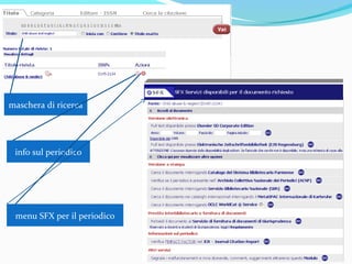 SFX
SFX è l'abbreviazione di special effects e l'acronimo di Search For X
SFX gestisce il Catalogo dei periodici elettronici dell'Università di Parma
SFX è un sistema che permette il collegamento tra le risorse elettroniche
(banche dati, cataloghi elettronici, motori di ricerca, periodici elettronici, etc.)
ed i servizi di documentazione disponibili per gli utenti dell’Università di Parma
A partire dalla citazione bibliografica di un documento rintracciata in una
banca dati, SFX consente all’utente di recuperarne il full text o di accedere a
eventuali servizi aggiuntivi disponibili per quel documento erogati dalle
biblioteche del Sistema bibliotecario (ILL-DD, reference digitale, ecc.).
SFX è sensibile al contesto, nel senso che collega tra loro solo le risorse
elettroniche alle quali la biblioteca o il sistema ha diritto di accedere ed attiva
solo quei servizi che la biblioteca ha deciso di erogare, tra tutti quelli disponibili.
 