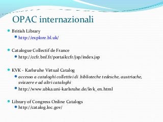OPAC internazionali
British Library
http://explore.bl.uk/
Catalogue Collectif de France
http://ccfr.bnf.fr/portailccfr/jsp/index.jsp
KVK - Karlsruhe Virtual Catalog
accesso a cataloghi collettivi di biblioteche tedesche, austriache,
svizzere e ad altri cataloghi
http://www.ubka.uni-karlsruhe.de/kvk_en.html
Library of Congress Online Catalogs
http://catalog.loc.gov/
 