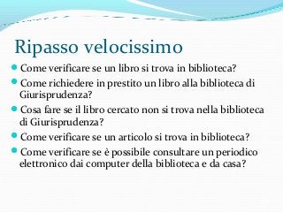 Ripasso velocissimo
Come verificare se un libro si trova in biblioteca?
Come richiedere in prestito un libro alla biblioteca di
Giurisprudenza?
Cosa fare se il libro cercato non si trova nella biblioteca
di Giurisprudenza?
Come verificare se un articolo si trova in biblioteca?
Come verificare se è possibile consultare un periodico
elettronico dai computer della biblioteca e da casa?
 