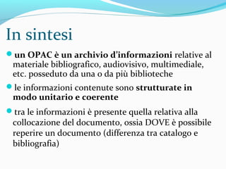 OPAC
catalogo online di biblioteca
def. del Thesaurus della BNCF*: Cataloghi on-line (Online Public Access
Catalog), generalmente collettivi, di biblioteche o altri enti, risultato dell'attività di
catalogazione; possono essere alimentati da notizie bibliografiche provenienti da
sistemi di catalogazione anche diversi
un archivio d’informazioni relative al materiale bibliografico, audiovisivo,
multimediale, etc. posseduto da una o da più biblioteche
le informazioni contenute sono strutturate in modo unitario e coerente
la rappresentazione delle informazioni assume aspetti diversi a seconda
delle differenti tipologie dei cataloghi tra le varie informazioni è SEMPRE
presente quella relativa alla collocazione del documento, ossia DOVE è
possibile reperire quel documento in quella/e biblioteca/e.
*http://thes.bncf.firenze.sbn.it/termine.php?id=49704&menuR=2&menuS=2
 