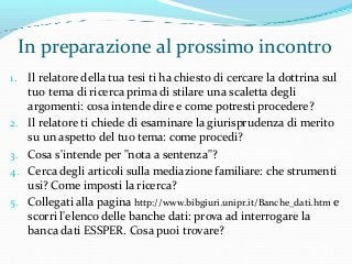 In preparazione al prossimo incontro
1. Il relatore della tua tesi ti ha chiesto di cercare la dottrina sul
tuo tema di ricerca prima di stilare una scaletta degli
argomenti: cosa intende dire e come potresti procedere?
2. Il relatore ti chiede di esaminare la giurisprudenza di merito
su un aspetto del tuo tema: come procedi?
3. Cosa s'intende per "nota a sentenza"?
4. Cerca degli articoli sulla mediazione familiare: che strumenti
usi? Come imposti la ricerca?
5. Collegati alla pagina http://www.bibgiuri.unipr.it/Banche_dati.htm e
scorri l'elenco delle banche dati: prova ad interrogare la
banca dati ESSPER. Cosa puoi trovare?
 