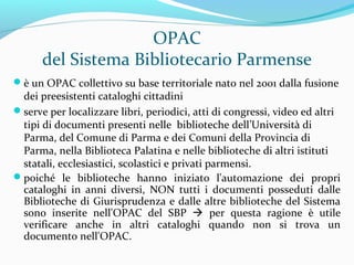 In sintesi
un OPAC è un archivio d’informazioni relative al
materiale bibliografico, audiovisivo, multimediale,
etc. posseduto da una o da più biblioteche
le informazioni contenute sono strutturate in
modo unitario e coerente
tra le informazioni è presente quella relativa alla
collocazione del documento, ossia DOVE è possibile
reperire un documento (differenza tra catalogo e
bibliografia)
 