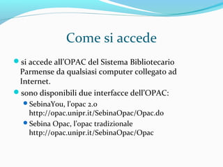 L’OPAC serve per sapere:
se un determinato libro (monografia) o una certa
rivista (periodico) si trovano in biblioteca
quali libri di un autore si trovano nella biblioteca
quali documenti (monografie e periodici) ci sono, in
biblioteca, che contengono certe parole nel titolo
quali edizioni di un’opera sono disponibili nella
biblioteca
quante copie di un testo ci sono in biblioteca
dove sono collocati, in biblioteca, le monografie e i
periodici ricercati
 