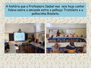 A história que a Professora Isabel nos veio hoje contar
 falava sobre a amizade entre o palhaço Tristoleto e a
                   palhacinha Risoleta.
 