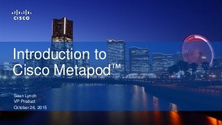 Sean Lynch
VP Product
October 26, 2015
Introduction to
Cisco Metapod™
 