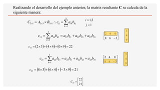 
=
=


=
3
1
1
3
3
2
1
2
k
kj
ik
ij
x
x
x b
a
c
B
A
C
31
13
21
12
11
11
3
1
1
1
11 b
a
b
a
b
a
b
a
c
k
k
k +
+
=
= 
=
31
23
21
22
11
21
3
1
1
2
21 b
a
b
a
b
a
b
a
c
k
k
k +
+
=
= 
=
( ) ( ) ( ) 22
9
0
4
4
3
2
11 =

+

+

=
c
( ) ( ) ( ) 21
9
3
4
6
3
8
21 =

−
+

+

=
c






=
21
22
21
C
1
2
,
1
=
=
j
i






−3
6
8
0
4
2










9
4
3






−3
6
8
0
4
2










9
4
3
Realizando el desarrollo del ejemplo anterior, la matriz resultante C se calcula de la
siguiente manera:
 