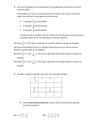 2. Uma outra actividade em que participaram foi o mergulho para observarem a fauna do
   oceano da região.

    A observação ia ser feita a uma profundidade de 20 metros (-20), mas por motivos de
    saúde, teriam de fazer três paragens durante a descida.

        •      1.ª paragem:   da profundidade

        •      2.ª paragem:       da profundidade

        •      3.ª paragem:   da profundidade

        Considera-se que as posições acima do nível do mar são dadas por números positivos e
        as posições abaixo desse nível são dadas por números negativos.

               2
2.1. Calcula     × (− 20 ) . Qual o significado do resultado obtido no contexto da situação?
               5
2.2. A que profundidade foi feita a 2.ª paragem? Representa-a por um número racional.
2.3. Qual a profundidade da 3.ª paragem?
               4             7
2.4. Calcula     × (− 20 ) − × (− 20 ) . Qual o significado do resultado obtido no contexto da
               5            10
    situação?
               4             1
2.5. Calcula     × (− 20 ) + × (− 20 ) . Qual o significado do resultado obtido no contexto da
               5            10
    situação?



3. Completa o seguinte quadrado, de acordo com a operação indicada:

                              2          ×             5
                              3
                              +                       +

                              5          ÷            1
                              6                       4




        4. Usando mais do que um processo, calcula o valor de cada uma das seguintes
           expressões numéricas:



            2 1                                     3 3 1 3
4.1. − 2 ×   −                             4.2. −    + − +
            3 6                                     4 2 8 4
 