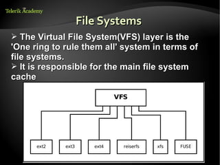 File Systems
➢ The Virtual File System(VFS) layer is the
'One ring to rule them all' system in terms of
file systems.
➢ It is responsible for the main file system
cache
 