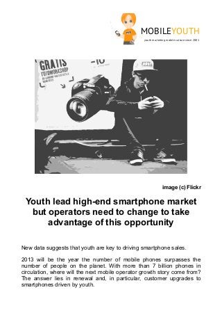 MOBILEYOUTH
                                                 youth marketing mobile culture since 2001




                                                              image (c) Flickr

 Youth lead high-end smartphone market
  but operators need to change to take
      advantage of this opportunity

New data suggests that youth are key to driving smartphone sales.

2013 will be the year the number of mobile phones surpasses the
number of people on the planet. With more than 7 billion phones in
circulation, where will the next mobile operator growth story come from?
The answer lies in renewal and, in particular, customer upgrades to
smartphones driven by youth.
 