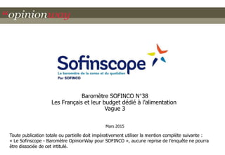 Baromètre SOFINCO N°38
Les Français et leur budget dédié à l’alimentation
Vague 3
Mars 2015
Toute publication totale ou partielle doit impérativement utiliser la mention complète suivante :
« Le Sofinscope - Baromètre OpinionWay pour SOFINCO », aucune reprise de l’enquête ne pourra
être dissociée de cet intitulé.
 