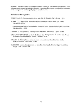 A prática social docente dos profissionais da Educação certamente questionará suas
indagações e suas respostas provisórias, estimulando, assim, uma análise crítica do
texto e da própria prática pedagógica dos educadores.
Referências Bibliográficas
FERREIRA, F.W. Planejamento; sim e não. Rio de Janeiro, Paz e Terra, 1981.
FUSARI, J.C. O papel do planejamento na formação do educador. São Paulo,
SE/CENP, 1988.
. O planejamento da educação escolar; subsídios para ação-reflexão-ação. São Paulo,
SE/COGESP, 1989.
GANDIN, D. Planejamento corno prática educativa. São Paulo, Loyola, 1983.
SÃO PAULO (ESTADO) Secretaria da Educação. Planejamento de ensino. São Paulo,
Coordenadoria de Ensino Básico e Normal 1971.
SAVIANI, D. Educação; do senso comum à consciência filosófica. São Paulo,
Cortez/Autores Associados, 1987.
SUBSÍDIOS para o planejamento do trabalho. São Paulo, Núcleo Experimental da
Lapa, 1970. (Projeto 70).
53
 
