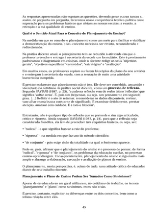 As respostas apresentadas não esgotam as questões, devendo gerar outras tantas e,
assim, de pergunta em pergunta, teceremos nossa competência técnico-política como
superação para os problemas básicos que afetam as nossas escolas: a evasão, a
retenção e a má qualidade do ensino.
Qual é o Sentido Atual Para o Conceito de Planejamento do Ensino?
Na medida em que se concebe o planejamento como um meio para facilitar e viabilizar
a democratização do ensino, o seu conceito necessita ser revisto, reconsiderado e
redirecionado.
Na prática docente atual, o planejamento tem-se reduzido à atividade em que o
professor preenche e entrega à secretaria da escola um formulário. Este é previamente
padronizado e diagramado em colunas, onde o docente redige os seus "objetivos
gerais", "objetivos específicos' "conteúdos", "estratégias" e "avaliação".
Em muitos casos, os professores copiam ou fazem fotocópias do plano do ano anterior
e o entregam à secretaria da escola, com a sensação de mais uma atividade
burocrática cumprida.
É preciso esclarecer que planejamento não é isto. Ele deve ser concebido, assumido e
vivenciado no cotidiano da prática social docente, como um processo de reflexão.
Segundo SAVIANI (1987, p. 23), "a palavra reflexão vem do verbo latino 'reflectire' que
significa 'voltar atrás'. É, pois um (re)pensar, ou seja, um pensamento em segundo
grau. (.. .) Refletir é o ato de retomar, reconsiderar os dados disponíveis, revisar,
vasculhar numa busca constante de significado. É examinar detidamente, prestar
atenção, analisar com cuidado. E é isto o filosofar'.
Entretanto, não é qualquer tipo de reflexão que se pretende e sim algo articulado,
crítico e rigoroso. Ainda segundo SAVIANI (1987, p. 24), para que a reflexão seja
considerada filosófica, ela tem de preencher três requisitos básicos, ou seja, ser:
• "radical" - o que significa buscar a raiz do problema;
• "rigorosa" - na medida em que faz uso do método científico;
• "de conjunto" - pois exige visão da totalidade na qual o fenômeno aparece.
Pode-se, pois, afirmar que o planejamento do ensino é o processo de pensar, de forma
"radical", "rigorosa" e "de conjunto", os problemas da educação escolar, no processo
ensino-aprendizagem. Conseqüentemente, planejamento do ensino é algo muito mais
amplo e abrange a elaboração, execução e avaliação de planos de ensino.
O planejamento, nesta perspectiva, é, acima de tudo, uma atitude crítica do educador
diante de seu trabalho docente.
Planejamento e Plano de Ensino Podem Ser Tomados Como Sinônimos?
Apesar de os educadores em geral utilizarem, no cotidiano do trabalho, os termos
"planejamento" e "plano" como sinônimos, estes não o são.
É preciso, portanto, explicitar as diferenças entre os dois conceitos, bem como a
íntima relação entre eles.
45
 