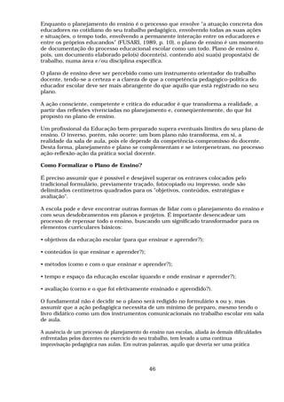 Enquanto o planejamento do ensino é o processo que envolve "a atuação concreta dos
educadores no cotidiano do seu trabalho pedagógico, envolvendo todas as suas ações
e situações, o tempo todo, envolvendo a permanente interação entre os educadores e
entre os próprios educandos" (FUSARI, 1989, p. 10), o plano de ensino é um momento
de documentação do processo educacional escolar como um todo. Plano de ensino é,
pois, um documento elaborado pelo(s) docente(s), contendo a(s) sua(s) proposta(s) de
trabalho, numa área e/ou disciplina específica.
O plano de ensino deve ser percebido como um instrumento orientador do trabalho
docente, tendo-se a certeza e a clareza de que a competência pedagógico-política do
educador escolar deve ser mais abrangente do que aquilo que está registrado no seu
plano.
A ação consciente, competente e crítica do educador é que transforma a realidade, a
partir das reflexões vivenciadas no planejamento e, conseqüentemente, do que foi
proposto no plano de ensino.
Um profissional da Educação bem-preparado supera eventuais limites do seu plano de
ensino. O inverso, porém, não ocorre: um bom plano não transforma, em si, a
realidade da sala de aula, pois ele depende da competência-compromisso do docente.
Desta forma, planejamento e plano se complementam e se interpenetram, no processo
ação-reflexão-ação da prática social docente.
Como Formalizar o Plano de Ensino?
É preciso assumir que é possível e desejável superar os entraves colocados pelo
tradicional formulário, previamente traçado, fotocopiado ou impresso, onde são
delimitados centímetros quadrados para os "objetivos, conteúdos, estratégias e
avaliação".
A escola pode e deve encontrar outras formas de lidar com o planejamento do ensino e
com seus desdobramentos em planos e projetos. É importante desencadear um
processo de repensar todo o ensino, buscando um significado transformador para os
elementos curriculares básicos:
• objetivos da educação escolar (para que ensinar e aprender?);
• conteúdos (o que ensinar e aprender?);
• métodos (como e com o que ensinar e aprender?);
• tempo e espaço da educação escolar (quando e onde ensinar e aprender?);
• avaliação (corno e o que foi efetivamente ensinado e aprendido?).
O fundamental não é decidir se o plano será redigido no formulário x ou y, mas
assumir que a ação pedagógica necessita de um mínimo de preparo, mesmo tendo o
livro didático como um dos instrumentos comunicacionais no trabalho escolar em sala
de aula.
A ausência de um processo de planejamento do ensino nas escolas, aliada às demais dificuldades
enfrentadas pelos docentes no exercício do seu trabalho, tem levado a uma contínua
improvisação pedagógica nas aulas. Em outras palavras, aquilo que deveria ser uma prática
46
 