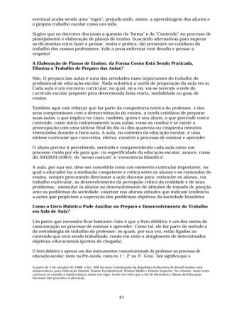 eventual acaba sendo uma "regra", prejudicando, assim, a aprendizagem dos alunos e
o próprio trabalho escolar como um todo.
Sugiro que os docentes discutam a questão da "forma" e do "Conteúdo" no processo de
planejamento e elaboração de planos de ensino, buscando alternativas para superar
as dicotomias entre fazer e pensar, teoria e prática, tão presentes no cotidiano do
trabalho dos nossos professores. Vale a pena enfrentar este desafio e pensar a
respeito!
A Elaboração de Planos de Ensino, da Forma Corno Está Sendo Praticada,
Elimina o Trabalho de Preparo das Aulas?
Não. O preparo das aulas é uma das atividades mais importantes do trabalho do
profissional de educação escolar. Nada substitui a tarefa de preparação da aula em si.
Cada aula é um encontro curricular, no qual, nó a nó, vai-se tecendo a rede do
currículo escolar proposto para determinada faixa etária, modalidade ou grau de
ensino.
Também aqui vale reforçar que faz parte da competência teórica do professor, e dos
seus compromissos com a democratização do ensino, a tarefa cotidiana de preparar
suas aulas, o que implica ter claro, também, quem é seu aluno, o que pretende com o
conteúdo, como inicia rotineiramente suas aulas, como as conduz e se existe a
preocupação com uma síntese final do dia ou dos quarenta ou cinqüenta minutos
vivenciados durante a hora-aula. A aula, no contexto da educação escolar, é uma
síntese curricular que concretiza, efetiva, constrói o processo de ensinar e aprender.
O aluno precisa ir percebendo, sentindo e compreendendo cada aula como um
processo vivido por ele para que, na especificidade da educação escolar, avance, como
diz SAVIANI (1987), do "senso comum" à "consciência filosófica".
A aula, por sua vez, deve ser concebida como um momento curricular importante, no
qual o educador faz a mediação competente e critica entre os alunos e os conteúdos do
ensino, sempre procurando direcionar a ação docente para: estimular os alunos, via
trabalho curricular, ao desenvolvimento da percepção crítica da realidade e de seus
problemas;. estimular os alunos ao desenvolvimento de atitudes de tomada de posição
ante os problemas da sociedade; valorizar nos alunos atitudes que indicam tendência
a ações que propiciam a superação dos problemas objetivos da sociedade brasileira.
Como o Livro Didático Pode Auxiliar no Preparo e Desenvolvimento do Trabalho
em Sala de Aula?
Um ponto que necessita ficar bastante claro é que o livro didático é um dos meios de
comunicação no processo de ensinar e aprender. Como tal, ele faz parte do método e
da metodologia de trabalho do professor, os quais, por sua vez, estão ligados ao
conteúdo que está sendo trabalhado, tendo em vista o atingimento de determinados
objetivos educacionais (pontos de chegada).
O livro didático é apenas um dos instrumentos comunicacionais do professor no processo de
educação escolar, tanto na Pré-escola, como no 1 °, 2° ou 3°- Grau'. Isto significa que a
A partir de 5 de outubro de 1988, o Art. 208 da nova Constituição da República Federativa do Brasil mudou esta
nomenclatura para Educação Infantil, Ensino Fundamental, Ensino Médio e Ensino Superior. No entanto, neste texto
continua-se usando a nomenclatura ainda em vigor, tendo em vista que a Lei de Diretrizes e Bases da Educação
Nacional não procedeu à alteração.
47
 