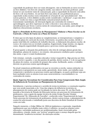 capacidade do professor deve ser mais abrangente, não se limitando ao mero recorrer
ao livro didático. Um livro de categoria média, nas mãos de um bom professor, pode
tornar-se um excelente meio de comunicação, pois a capacidade do docente está além
do livro e de seus limites. Já um bom livro nas mãos de um profissional pouco
capacitado acaba muitas vezes reduzindo-se à função de um "pseudodocente". Em
outras palavras, o livro didático acaba sendo considerado o "professor", o que não deve
ocorrer, tendo em vista a especificidade comunicacional escolar de
transmissão/assimilação, de interação ligada aos conteúdos de ensino e
aprendizagem, que deve expressar-se entre o docente e seus alunos, mediada
metodicamente por livros e outros meios de comunicação, nas aulas, para atingir os
objetivos educacionais escolares.
Qual é a Prioridade do Processo de Planejamento? Elaborar o Plano Escolar ou de
Currículo, o Plano de Curso ou o Plano de Ensino?
É claro que os três tipos de plano se complementam, se interpenetram e compõem o
corpo do plano de currículo da escola. Entretanto, na prática das escolas, devido à
quase total falta de condições de trabalho docente, a elaboração dos planos escolar, de
curso e de ensino tem-se revelado complexa, fragmentada, longe mesmo, em alguns
casos, daquela organicidade desejada para o processo ensino-aprendizagem.
É preocupante a situação dos professores; eles têm de entregar planos gerais das
disciplinas, planos de ensino e, no entanto, não possuem condições para o preparo
das aulas, o que é o mais fundamental.
Vale retomar, contudo, a questão colocada e tentar respondê-la. Algo precisa ser feito
para reverter o quadro, e um dos pontos de partida, dentre outros, é 'o de recuperação
do plano de ensino, no sentido de preparo das aulas, facilitando, assim, o trabalho
docente no processo ensino-aprendizagem.
Na atual conjuntura problemática em que se encontra a escola, vamos estimular os
professores a prepararem as suas aulas, garantindo, deste modo, um trabalho mais
competente e produtivo no processo ensino-aprendizagem, no qual o professor seja um
bom mediador entre os alunos (com suas características e necessidades) e os
conteúdos do ensino.
Quais Aspectos Necessitam Ser Considerados Para Uma Compreensão Mais Ampla
da Influência do Tecnicismo no Planejamento do Ensino?
Inicialmente, é preciso esclarecer o sentido do termo tecnicismo e a conotação negativa
que vem sendo associada a ele. Uma das origens da influência tecnicista no
planejamento de ensino pode ser localizada no início dos anos 70, em São Paulo,
quando a Secretaria de Estado da Educação iniciou um processo de treinamento de
professores, com o apoio da equipe técnica do então Grupo Escolar Ginásio
Experimental "Dr. Edmundo de Carvalho", conhecido como "Experimental da Lapa'.
Neste processo de treinamento de professores, dentre outros temas, o planejamento do
ensino foi selecionado e trabalhado junto aos docentes da Rede Estadual de Ensino
como um todo.
Naquele momento, o Golpe Militar de 1964 já implantava a repressão, impedindo
rapidamente que um trabalho mais crítico e reflexivo, no qual as relações entre
educação e sociedade pudessem ser problematizadas, fosse vivenciado pelos
educadores, criando, assim, um "terreno" propício para o avanço daquela que foi
denominada "tendência tecnicista" da educação escolar.
48
 
