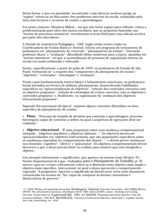 Desta forma, o que era permitido, incentivado e não oferecia nenhum perigo ao
"regime" referia-se às discussões dos problemas internos da escola, analisados pela
ótica das técnicas e recursos de ensino e aprendizagem.
Foi nesse contexto- Ditadura Militar-, em que não havia espaço para reflexão, critica e
problematização para além dos muros escolares, que as propostas baseadas nas
"teorias de processos sistêmicos" encontraram terreno fértil para uma adesão acrítica
por parte dos educadores.
A Divisão de Assistência Pedagógica - DAP, órgão então recém-criado na
Coordenadoria do Ensino Básico e Normal, iniciou um programa de treinamento de
professores em "planejamento de currículo", "planejamento do ensino", "interação
professor-aluno" e "avaliação", difundindo idéias modernas para a época, apoiadas em
"teorias sistêmicas", em que a racionalização do processo de organização interna da
escola era muito enfatizada e reforçada
Assim, especificamente a partir de julho de 1970, os professores do Estado de São
Paulo "treinaram-se" a respeito dos "componentes do planejamento do ensino":
"objetivos", "conteúdos", "estratégias" e "avaliação".
Tendo como fundamentação teórica básica e behaviorismo americano, os professores
foram iniciados na técnica de elaborar planejamento, desenvolvendo habilidades
especificas na "operacionalização de objetivos", "seleção dos conteúdos coerentes com
os objetivos propostos", "seleção de estratégias de ensino coerentes com os objetivos e
conteúdos propostos" e, finalmente, na organização da "avaliação dos objetivos
educacionais propostos".
Segundo documentação da época*, vejamos alguns conceitos difundidos na área
específica do planejamento do ensino:
• Plano - "Processo de tomada de decisões que estimula a aprendizagem; processo
hierárquico capaz de controlar a ordem na qual a seqüência de operações deve ser
realizada."
• Objetivo educacional - "É uma proposição sobre uma mudança comportamental
desejada... (objetivos imediatos e objetivos últimos)...". Os objetivos devem ser
operacionalizados em "objetivos instrucionais, que são proposições específicas sobre
as mudanças esperadas no comportamento dos alunos...", e devem prever mudanças
nos domínios "cognitivo", "afetivo" e "psicomotor'. Os objetivos comportamentais devem
descrever o que o aluno precisa fazer ou realizar para mostrar que está atingindo o
objetivo.
Um exemplo interessante e significativo, que aparece no mesmo texto (Projeto 70 -
Núcleo Experimental da Lapa - Subsídios para o Planejamento do Trabalho, p. 5),
merece aqui ser revisto criticamente; refere-se à distinção entre objetivo mais amplo e
objetivo mais específico, instrucional, no qual o aluno apresenta o comportamento
esperado. "A proposição 'Apreciar o significado da Democracia' seria mais claramente
comunicada em termos de: 'Ser capaz de comparar as formas comunistas e
democráticas de governo'. "
* G. JOHN. Planing and organising forteaching. Washington, National Education Association, 1963. Edith Rooner
SWYER -The selt-contained classroorn, Washington-ASCD, 1960. James RATHS e outros - Studying and teaching.
NewYork, Prentice-Hall, Inc. EnglewoodCliffs, 1967. R.F. MAYER, Preparing instrucional objectives. Palo Alto,
Fearrona Publisher, 1962. B.S. BLOOM (Ed), Taxonomy ol educacional objectives: Hand book 1: Cognitive domain,
New York, David Mckay, Inc. 1956.
49
 