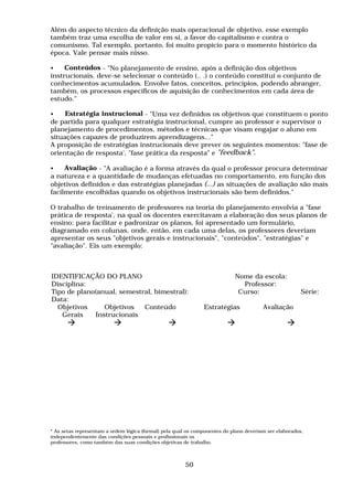 Além do aspecto técnico da definição mais operacional de objetivo, esse exemplo
também traz uma escolha de valor em si, a favor do capitalismo e contra o
comunismo. Tal exemplo, portanto, foi muito propício para o momento histórico da
época. Vale pensar mais nisso.
• Conteúdos - "No planejamento de ensino, após a definição dos objetivos
instrucionais, deve-se selecionar o conteúdo (.. .) o conteúdo constitui o conjunto de
conhecimentos acumulados. Envolve fatos, conceitos, princípios, podendo abranger,
também, os processos específicos de aquisição de conhecimentos em cada área de
estudo."
• Estratégia instrucional - "Uma vez definidos os objetivos que constituem o ponto
de partida para qualquer estratégia instrucional, cumpre ao professor e supervisor o
planejamento de procedimentos, métodos e técnicas que visam engajar o aluno em
situações capazes de produzirem aprendizagens..."
A proposição de estratégias instrucionais deve prever os seguintes momentos: "fase de
orientação de resposta', "fase prática da resposta" e "feedback".
• Avaliação - "A avaliação é a forma através da qual o professor procura determinar
a natureza e a quantidade de mudanças efetuadas no comportamento, em função dos
objetivos definidos e das estratégias planejadas (...) as situações de avaliação são mais
facilmente escolhidas quando os objetivos instrucionais são bem definidos."
O trabalho de treinamento de professores na teoria do planejamento envolvia a "fase
prática de resposta', na qual os docentes exercitavam a elaboração dos seus planos de
ensino; para facilitar e padronizar os planos, foi apresentado um formulário,
diagramado em colunas, onde, então, em cada uma delas, os professores deveriam
apresentar os seus "objetivos gerais e instrucionais", "conteúdos", "estratégias" e
"avaliação". Eis um exemplo:
IDENTIFICAÇÃO DO PLANO Nome da escola:
Disciplina: Professor:
Tipo de plano(anual, semestral, bimestral): Curso: Série:
Data:
Objetivos
Gerais
Objetivos
Instrucionais
Conteúdo Estratégias Avaliação
! ! ! ! !
* As setas representam a ordem lógica (formal) pela qual os componentes do plano deveriam ser elaborados,
independentemente das condições pessoais e profissionais os
professores, como também das suas condições objetivas de trabalho.
50
 