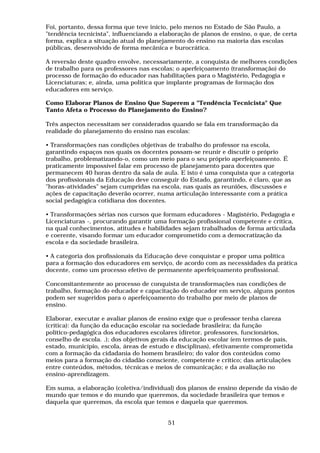 Foi, portanto, dessa forma que teve início, pelo menos no Estado de São Paulo, a
"tendência tecnicista", influenciando a elaboração de planos de ensino, o que, de certa
forma, explica a situação atual do planejamento do ensino na maioria das escolas
públicas, desenvolvido de forma mecânica e burocrática.
A reversão deste quadro envolve, necessariamente, a conquista de melhores condições
de trabalho para os professores nas escolas; o aperfeiçoamento (transformação) do
processo de formação do educador nas habilitações para o Magistério, Pedagogia e
Licenciaturas; e, ainda, uma política que implante programas de formação dos
educadores em serviço.
Como Elaborar Planos de Ensino Que Superem a "Tendência Tecnicista" Que
Tanto Afeta o Processo do Planejamento do Ensino?
Três aspectos necessitam ser considerados quando se fala em transformação da
realidade do planejamento do ensino nas escolas:
• Transformações nas condições objetivas de trabalho do professor na escola,
garantindo espaços nos quais os docentes possam-se reunir e discutir o próprio
trabalho, problematizando-o, como um meio para o seu próprio aperfeiçoamento. É
praticamente impossível falar em processo de planejamento para docentes que
permanecem 40 horas dentro da sala de aula. E isto é uma conquista que a categoria
dos profissionais da Educação deve conseguir do Estado, garantindo, é claro, que as
"horas-atividades" sejam cumpridas na escola, nas quais as reuniões, discussões e
ações de capacitação deverão ocorrer, numa articulação interessante com a prática
social pedagógica cotidiana dos docentes.
• Transformações sérias nos cursos que formam educadores - Magistério, Pedagogia e
Licenciaturas -, procurando garantir uma formação profissional competente e crítica,
na qual conhecimentos, atitudes e habilidades sejam trabalhados de forma articulada
e coerente, visando formar um educador comprometido com a democratização da
escola e da sociedade brasileira.
• A categoria dos profissionais da Educação deve conquistar e propor uma política
para a formação dos educadores em serviço, de acordo com as necessidades da prática
docente, como um processo efetivo de permanente aperfeiçoamento profissional.
Concomitantemente ao processo de conquista de transformações nas condições de
trabalho, formação do educador e capacitação do educador em serviço, alguns pontos
podem ser sugeridos para o aperfeiçoamento do trabalho por meio de planos de
ensino.
Elaborar, executar e avaliar planos de ensino exige que o professor tenha clareza
(crítica): da função da educação escolar na sociedade brasileira; da função
político-pedagógica dos educadores escolares (diretor, professores, funcionários,
conselho de escola. .); dos objetivos gerais da educação escolar (em termos de país,
estado, município, escola, áreas de estudo e disciplinas), efetivamente comprometida
com a formação da cidadania do homem brasileiro; do valor dos conteúdos como
meios para a formação do cidadão consciente, competente e crítico; das articulações
entre conteúdos, métodos, técnicas e meios de comunicação; e da avaliação no
ensino-aprendizagem.
Em suma, a elaboração (coletiva/individual) dos planos de ensino depende da visão de
mundo que temos e do mundo que queremos, da sociedade brasileira que temos e
daquela que queremos, da escola que temos e daquela que queremos.
51
 
