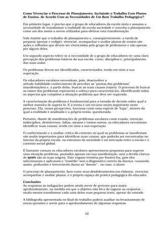 Como Vivenciar o Processo de Planejamento, Incluindo o Trabalho Com Planos
de Ensino, de Acordo Com as Necessidades de Um Bom Trabalho Pedagógico?
Em primeiro lugar, é preciso que o grupo de educadores da escola sinta e assuma a
necessidade de transformar a realidade da escola-sociedade e conceba o planejamento
como um dos meios a serem utilizados para efetivar esta transformação.
Vale insistir que o trabalho de planejamento e, conseqüentemente, a tarefa de
preparar (pensar e redigir), vivenciar, acompanhar e avaliar planos de ensino são
ações e reflexões que devem ser vivenciadas pelo grupo de professores e não apenas
por alguns deles.
Um segundo aspecto refere-se à necessidade de o grupo de educadores ter uma clara
percepção dos problemas básicos da sua escola, curso, disciplina e, principalmente,
das suas aulas.
Os problemas devem ser identificados, caracterizados, tendo em vista a sua
superação.
Os educadores escolares necessitam, pois, desenvolver a
atitude-habilidade-conhecimento de perceber as "pontas dos problemas"
(manifestações) e, a partir delas, buscar as suas causas (raízes). O processo de buscar
as raízes dos problemas representa o esforço para caracterizá-los, identificando todos
os aspectos que compõem a situação-problema que deve ser superada.
A caracterização do problema é fundamental para a tomada de decisão sobre qual a
melhor maneira de superá-lo. E a teoria é um recurso muito importante neste
processo. Ela, nessa perspectiva, funciona como uma espécie de "lupa", através da
qual a realidade é analisada e a própria teoria, questionada.
Portanto, diante de manifestações de problemas escolares como evasão, retenção,
indisciplina, desinteresse, faltas, atrasos e tantos outros, os educadores necessitam
identificar suas causas, tendo em vista a sua superação.
O conhecimento e a análise crítica do contexto no qual os problemas se manifestam
são muito importantes para identificar suas causas, que poderão ser encontradas no
interior da própria escola, na estrutura da sociedade e na interação entre a escola e o
contexto social global.
É bastante comum os educadores escolares apresentarem propostas para superar
uma situação-problema, pautados apenas em sua manifestação, sem a devida clareza
de quais são as suas origens. Este engano termina por frustrá-los, pois eles
selecionaram e aplicaram o "remédio" sem o diagnóstico correto da doença, causando,
assim, profundos e irreversíveis danos ao "doente" - no caso, o aluno.
O processo de planejamento, bem como seus desdobramentos em elaborar, vivenciar,
acompanhar e avaliar planos, é o próprio espaço da prática pedagógica do educador.
Conclusões
As respostas às indagações podem ainda servir de pretexto para maior
aprofundamento, na medida em que o objetivo não foi o de esgotar as respostas -
muito menos transformar cada uma delas num pequeno texto, apesar da vontade.
A bibliografia apresentada no final do trabalho poderá auxiliar no levantamento de
novas questões e servir para o aprofundamento de algumas respostas.
52
 