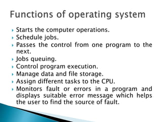  Starts the computer operations.
 Schedule jobs.
 Passes the control from one program to the
next.
 Jobs queuing.
 Control program execution.
 Manage data and file storage.
 Assign different tasks to the CPU.
 Monitors fault or errors in a program and
displays suitable error message which helps
the user to find the source of fault.
 