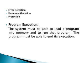  Error Detection
 Resource Allocation
 Protection
 Program Execution:
The system must be able to load a program
into memory and to run that program. The
program must be able to end its execution.
 