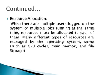  Resource Allocation:
When there are multiple users logged on the
system or multiple jobs running at the same
time, resources must be allocated to each of
them. Many different types of resources are
managed by the operating system, some
(such as CPU cycles, main memory and file
Storage)
 