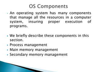 • An operating system has many components
that manage all the resources in a computer
system, insuring proper execution of
programs.
 We briefly describe these components in this
section.
 Process management
 Main memory management
 Secondary memory management
 