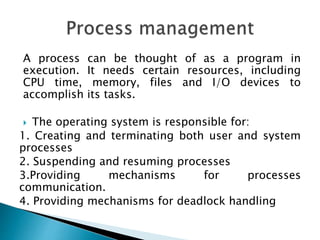 A process can be thought of as a program in
execution. It needs certain resources, including
CPU time, memory, files and I/O devices to
accomplish its tasks.
 The operating system is responsible for:
1. Creating and terminating both user and system
processes
2. Suspending and resuming processes
3.Providing mechanisms for processes
communication.
4. Providing mechanisms for deadlock handling
 