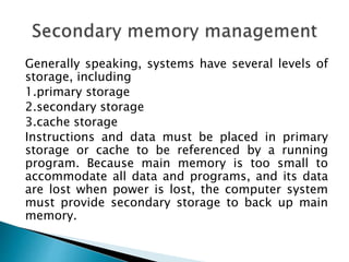Generally speaking, systems have several levels of
storage, including
1.primary storage
2.secondary storage
3.cache storage
Instructions and data must be placed in primary
storage or cache to be referenced by a running
program. Because main memory is too small to
accommodate all data and programs, and its data
are lost when power is lost, the computer system
must provide secondary storage to back up main
memory.
 