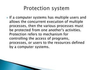  If a computer systems has multiple users and
allows the concurrent execution of multiple
processes, then the various processes must
be protected from one another's activities.
Protection refers to mechanism for
controlling the access of programs,
processes, or users to the resources defined
by a computer systems.
 