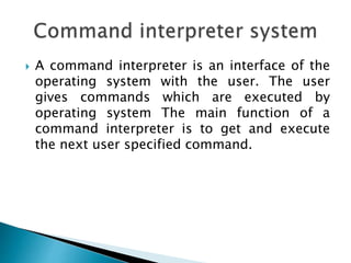  A command interpreter is an interface of the
operating system with the user. The user
gives commands which are executed by
operating system The main function of a
command interpreter is to get and execute
the next user specified command.
 