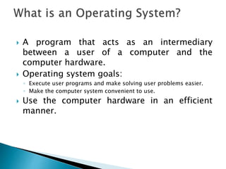  A program that acts as an intermediary
between a user of a computer and the
computer hardware.
 Operating system goals:
◦ Execute user programs and make solving user problems easier.
◦ Make the computer system convenient to use.
 Use the computer hardware in an efficient
manner.
 