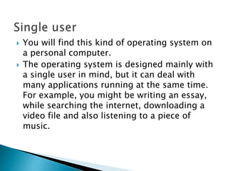  You will find this kind of operating system on
a personal computer.
 The operating system is designed mainly with
a single user in mind, but it can deal with
many applications running at the same time.
For example, you might be writing an essay,
while searching the internet, downloading a
video file and also listening to a piece of
music.
 