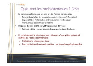 Quel sont les problématiques ? (2/2)
3
Optamium tous droits réservés • tél : 06 95 29 11 31 • mail : contact@optamium.fr • site web : www.optamium.fr
• La communication entre les acteurs de l’action commerciale
– Comment capitaliser les sources internes et externes d’information?
– Disponibilité de l’information (même durant le rendez-vous)
– Tirer avantage des outils de la mobilité
• Disposer d’outils aligné sur votre processus de vente
• Exemple : Liste type de source de prospects, type de clients
Et certainement le plus important : disposer d’une vision globale et
chiffrée de l’action commerciale
Indicateurs, tableaux de bord
Tous en limitant les doubles saisies : sur données opérationnelles
 