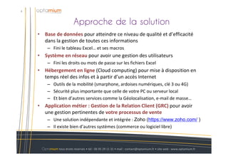 Approche de la solution
4
Optamium tous droits réservés • tél : 06 95 29 11 31 • mail : contact@optamium.fr • site web : www.optamium.fr
• Base de données pour atteindre ce niveau de qualité et d’efficacité
dans la gestion de toutes ces informations
– Fini le tableau Excel… et ses macros
• Système en réseau pour avoir une gestion des utilisateurs
– Fini les droits ou mots de passe sur les fichiers Excel
• Hébergement en ligne (Cloud computing) pour mise à disposition en
temps réel des infos et à partir d’un accès Internet
– Outils de la mobilité (smarphone, ardoises numériques, clé 3 ou 4G)
– Sécurité plus importante que celle de votre PC ou serveur local
– Et bien d’autres services comme la Géolocalisation, e-mail de masse…
• Application métier : Gestion de la Relation Client (GRC) pour avoir
une gestion pertinentes de votre processus de vente
– Une solution indépendante et intégrée : Zoho (https://www.zoho.com/ )
– Il existe bien d’autres systèmes (commerce ou logiciel libre)
 