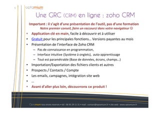Une GRC (CRM) en ligne : zoho CRM
5
Optamium tous droits réservés • tél : 06 95 29 11 31 • mail : contact@optamium.fr • site web : www.optamium.fr
Important : il s’agit d’une présentation de l’outil, pas d’une formation
Notre premier conseil, faire un raccourci dans votre navigateur ☺☺☺☺
• Application clé en main, facile à découvrir et à utiliser
• Gratuit pour les principales fonctions… Versions payantes au mois
• Présentation de l’interface de Zoho CRM
– Pas de connaissance en programmation,
– Interface intuitive (Système à onglets), auto-apprentissage
– Tout est paramétrable (Base de données, écrans, champs…)
• Importation/Exportation des fichiers clients et autres
• Prospects / Contacts / Compte
• Les emails, campagnes, intégration site web
• …
• Avant d’aller plus loin, découvrons ce produit !
 