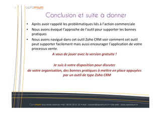 Conclusion et suite à donner
7
Optamium tous droits réservés • tél : 06 95 29 11 31 • mail : contact@optamium.fr • site web : www.optamium.fr
• Après avoir rappelé les problèmatiques liés à l’action commerciale
• Nous avons évoqué l’approche de l’outil pour supporter les bonnes
pratiques
• Nous avons navigué dans cet outil Zoho CRM voir comment cet outil
peut supporter facilement mais aussi encourager l’application de votre
processus vente.
A vous de jouer avec la version gratuite !
Je suis à votre disposition pour discuter
de votre organisation, des bonnes pratiques à mettre en place appuyées
par un outil de type Zoho CRM
 