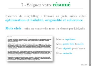 7 - Soignez votre résumé

Excercice de storytelling : Trouvez un juste milieu entre
optimisation et lisibilité, originalité et cohérence

Mots clefs : prise en compte des mots du résumé par Linkedin

                                        votre expérience
                                        vos points forts & succès
                                        vos objectifs pour l’avenir
                                        des mots clés



                                                              © Ifesp 2012   14/26
 