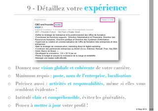 9 - Détaillez votre expérience




o Donnez une vision globale et cohérente de votre carrière.
o Minimum requis : poste, nom de l'entreprise, localisation
o Précisez aussi : activités et responsabilités, même si elles vous
  semblent évidentes !
o Intitulé clair et compréhensible, évitez les généralités.
o Pensez à mettre à jour votre profil !
                                                              © Ifesp 2012   16/26
 
