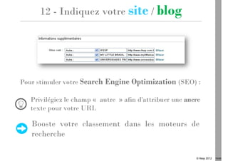 12 - Indiquez votre site / blog




Pour stimuler votre Search Engine Optimization (SEO) :

   Privilégiez le champ « autre » afin d'attribuer une ancre
   texte pour votre URL

   Booste votre classement dans les moteurs de
   recherche

                                                          © Ifesp 2012   19/26
 