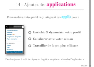 14 - Ajoutez des applications

 Personnalisez votre profil en y intégrant des applis pour :




                                Enrichir & dynamiser votre profil
                                Collaborer avec votre réseau
                                Travailler de façon plus efficace


Pour les ajouter, il suffit de cliquer sur l’application puis sur « installer l’application ».

                                                                                          © Ifesp 2012   21/26
 