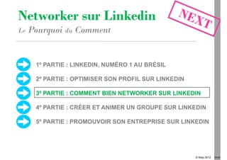 Networker sur Linkedin
Le   Pourquoi du Comment


      1º PARTIE : LINKEDIN, NUMÉRO 1 AU BRÉSIL

      2º PARTIE : OPTIMISER SON PROFIL SUR LINKEDIN

      3º PARTIE : COMMENT BIEN NETWORKER SUR LINKEDIN

      4º PARTIE : CRÉER ET ANIMER UN GROUPE SUR LINKEDIN

      5º PARTIE : PROMOUVOIR SON ENTREPRISE SUR LINKEDIN




                                                      © Ifesp 2012   24/26
 