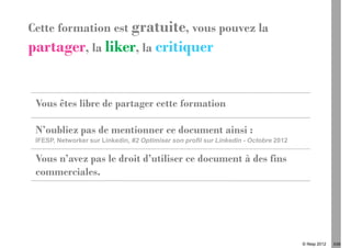 Cette formation est gratuite, vous pouvez la
partager, la liker, la critiquer


 Vous êtes libre de partager cette formation

 N’oubliez pas de mentionner ce document ainsi :
 IFESP, Networker sur Linkedin, #2 Optimiser son profil sur Linkedin - Octobre 2012

 Vous n’avez pas le droit d’utiliser ce document à des fins
 commerciales.




                                                                                      © Ifesp 2012   3/26
 