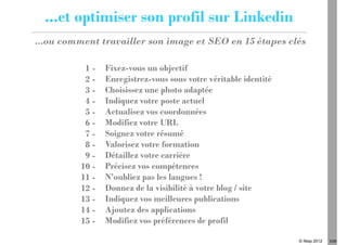 ...et optimiser son profil sur Linkedin
...ou comment travailler son image et SEO en 15 étapes clés

          1-    Fixez-vous un objectif
          2-    Enregistrez-vous sous votre véritable identité
          3-    Choisissez une photo adaptée
          4-    Indiquez votre poste actuel
          5-    Actualisez vos coordonnées
          6-    Modifiez votre URL
          7-    Soignez votre résumé
          8-    Valorisez votre formation
          9-    Détaillez votre carrière
         10 -   Précisez vos compétences
         11 -   N’oubliez pas les langues !
         12 -   Donnez de la visibilité à votre blog / site
         13 -   Indiquez vos meilleures publications
         14 -   Ajoutez des applications
         15 -   Modifiez vos préférences de profil

                                                                 © Ifesp 2012   5/26
 