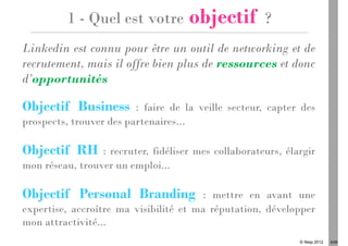 1 - Quel est votre         objectif         ?
Linkedin est connu pour être un outil de networking et de
recrutement, mais il offre bien plus de ressources et donc
d’opportunités

Objectif Business        : faire de la veille secteur, capter des
prospects, trouver des partenaires...

Objectif RH      : recruter, fidéliser mes collaborateurs, élargir
mon réseau, trouver un emploi...

Objectif Personal Branding              : mettre en avant une
expertise, accroître ma visibilité et ma réputation, développer
mon attractivité...
                                                              © Ifesp 2012   6/26
 