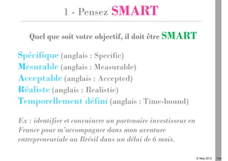 1 - Pensez      SMART
   Quel que soit votre objectif, il doit être SMART

Spécifique (anglais : Specific)
Mesurable (anglais : Measurable)
Acceptable (anglais : Accepted)
Réaliste (anglais : Realistic)
Temporellement défini (anglais : Time-bound)
Ex : identifier et convaincre un partenaire investisseur en
France pour m’accompagner dans mon aventure
entrepreneuriale au Brésil dans un délai de 6 mois.

                                                              © Ifesp 2012   7/26
 
